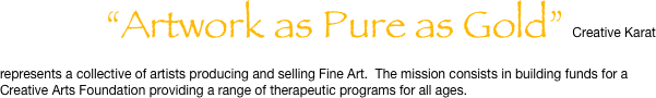              “Artwork as Pure as Gold”  Creative Karat represents a collective of artists producing and selling Fine Art.  The mission consists in building funds for a Creative Arts Foundation providing a range of therapeutic programs for all ages.  
                  