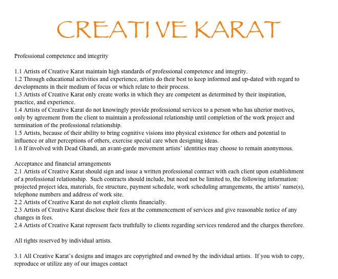 CREATI VE KARAT
Professional competence and integrity

1.1 Artists of Creative Karat maintain high standards of professional competence and integrity.
1.2 Through educational activities and experience, artists do their best to keep informed and up-dated with regard to developments in their medium of focus or which relate to their process.
1.3 Artists of Creative Karat only create works in which they are competent as determined by their inspiration, practice, and experience.
1.4 Artists of Creative Karat do not knowingly provide professional services to a person who has ulterior motives, only by agreement from the client to maintain a professional relationship until completion of the work project and termination of the professional relationship.
1.5 Artists, because of their ability to bring cognitive visions into physical existence for others and potential to influence or alter perceptions of others, exercise special care when designing ideas.
1.6 If involved with Dead Ghandi, an avant-garde movement artists’ identities may choose to remain anonymous.

Acceptance and financial arrangements
2.1 Artists of Creative Karat should sign and issue a written professional contract with each client upon establishment of a professional relationship.  Such contracts should include, but need not be limited to, the following information: projected project idea, materials, fee structure, payment schedule, work scheduling arrangements, the artists’ name(s), telephone numbers and address of work site.
2.2 Artists of Creative Karat do not exploit clients financially.
2.3 Artists of Creative Karat disclose their fees at the commencement of services and give reasonable notice of any changes in fees.
2.4 Artists of Creative Karat represent facts truthfully to clients regarding services rendered and the charges therefore.

All rights reserved by individual artists.

3.1 All Creative Karat’s designs and images are copyrighted and owned by the individual artists.  If you wish to copy, reproduce or utilize any of our images contact Nicole Porter Willcox.
